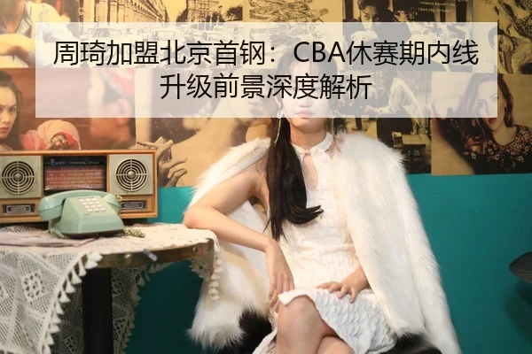 周琦加盟北京首钢：CBA休赛期内线升级前景深度解析