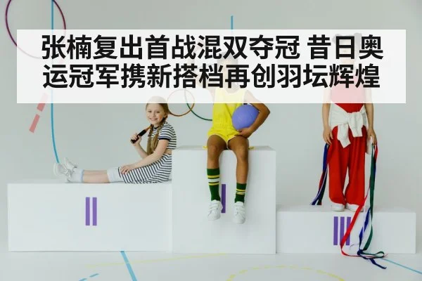 张楠复出首战混双夺冠 昔日奥运冠军携新搭档再创羽坛辉煌