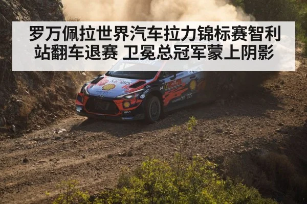 罗万佩拉世界汽车拉力锦标赛智利站翻车退赛 卫冕总冠军蒙上阴影